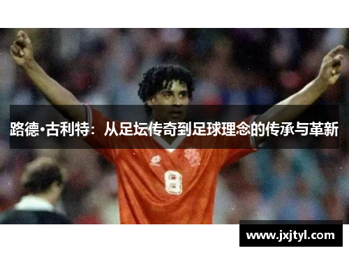 路德·古利特：从足坛传奇到足球理念的传承与革新