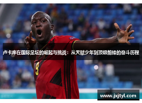 卢卡库在国际足坛的崛起与挑战：从天赋少年到顶级前锋的奋斗历程