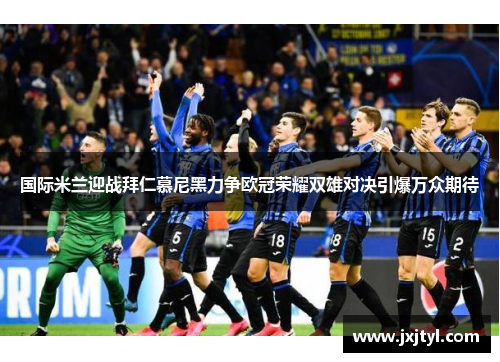 国际米兰迎战拜仁慕尼黑力争欧冠荣耀双雄对决引爆万众期待