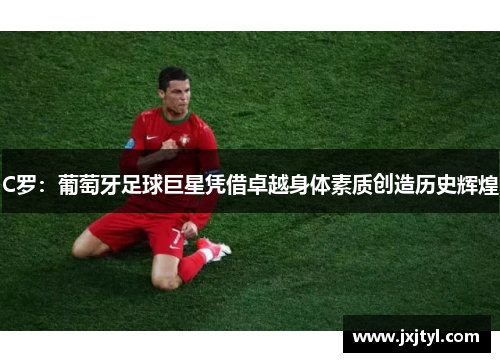 C罗：葡萄牙足球巨星凭借卓越身体素质创造历史辉煌