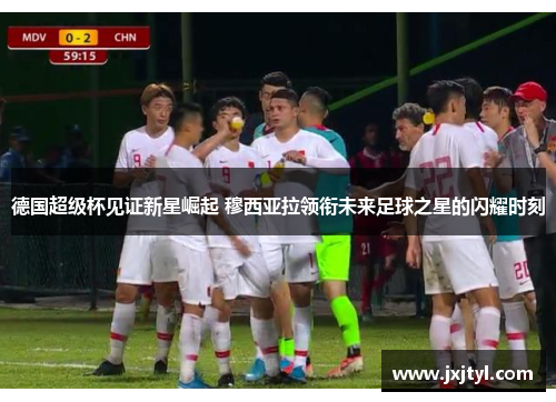 德国超级杯见证新星崛起 穆西亚拉领衔未来足球之星的闪耀时刻
