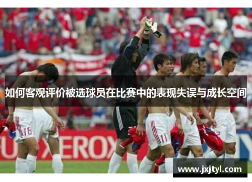 如何客观评价被选球员在比赛中的表现失误与成长空间