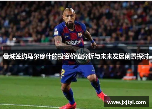 曼城签约马尔穆什的投资价值分析与未来发展前景探讨