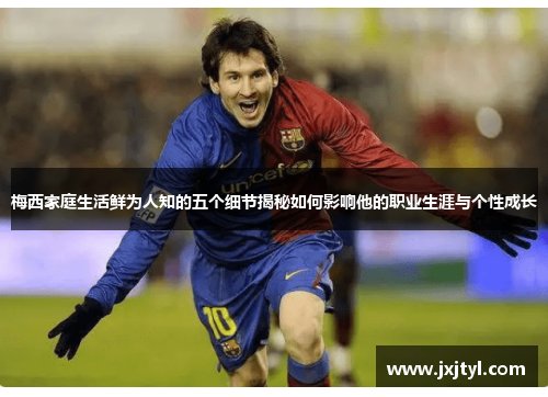 梅西家庭生活鲜为人知的五个细节揭秘如何影响他的职业生涯与个性成长