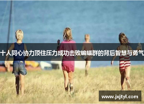 十人同心协力顶住压力成功击败蝙蝠群的背后智慧与勇气
