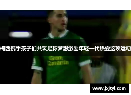 梅西携手孩子们共筑足球梦想激励年轻一代热爱这项运动