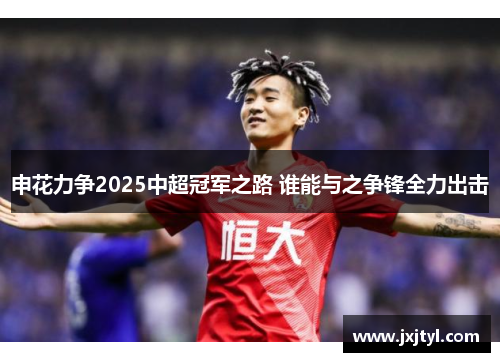 申花力争2025中超冠军之路 谁能与之争锋全力出击