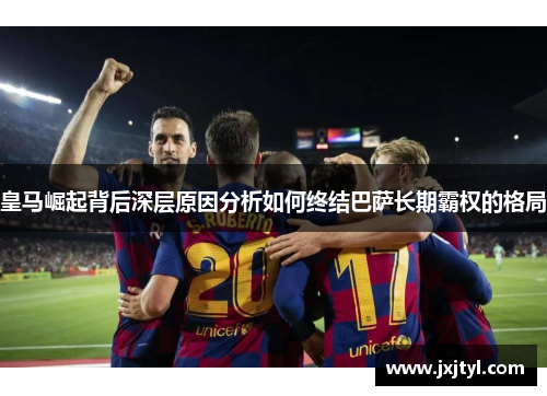 皇马崛起背后深层原因分析如何终结巴萨长期霸权的格局