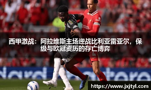 西甲激战：阿拉维斯主场迎战比利亚雷亚尔，保级与欧冠资历的存亡博弈