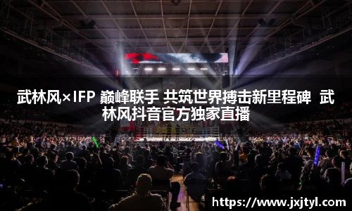 武林风×IFP 巅峰联手 共筑世界搏击新里程碑  武林风抖音官方独家直播